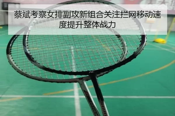 蔡斌考察女排副攻新组合关注拦网移动速度提升整体战力