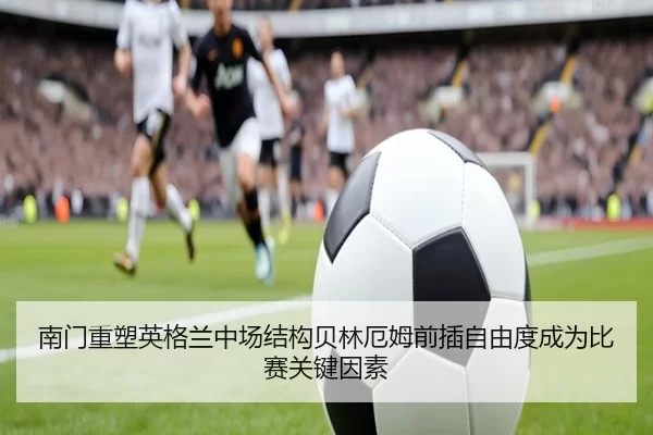 南门重塑英格兰中场结构贝林厄姆前插自由度成为比赛关键因素